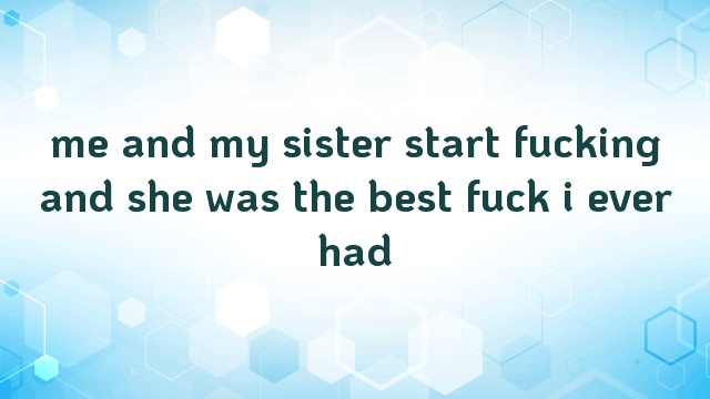 me and my sister start fucking and she was the best fuck i ever had