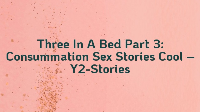 Three In A Bed Part 3: Consummation Sex Stories Cool – Y2-Stories