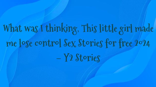 What was I thinking, This little girl made me lose control Sex Stories for free 2024 – Y2 Stories