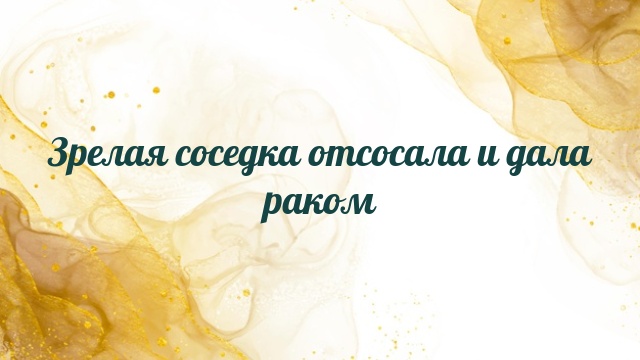 Зрелая соседка отсосала и дала раком